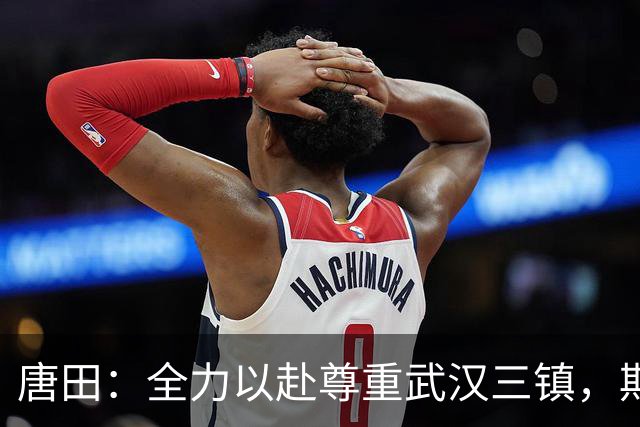 唐田：全力以赴尊重武汉三镇，期待一场精彩的健康之战